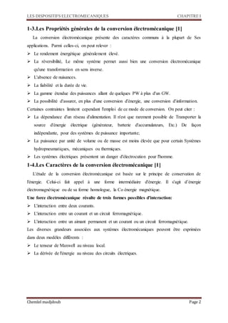 LES DISPOSITIFS ELECTROMECANIQUES CHAPITRE I
Chemlel madjdoub Page 2
1-3.Les Propriétés générales de la conversion électromécanique [1]
La conversion électromécanique présente des caractères communs à la plupart de Ses
applications. Parmi celles-ci, on peut relever :
 Le rendement énergétique généralement élevé.
 La réversibilité, Le même système permet aussi bien une conversion électromécanique
qu'une transformation en sens inverse.
 L'absence de nuisances.
 La fiabilité et la durée de vie.
 La gamme étendue des puissances allant de quelques PW à plus d'un GW.
 La possibilité d'assurer, en plus d'une conversion d'énergie, une conversion d'information.
Certaines contraintes limitent cependant l'emploi de ce mode de conversion. On peut citer :
 La dépendance d'un réseau d'alimentation. Il n'est que rarement possible de Transporter la
source d'énergie électrique (générateur, batterie d'accumulateurs, Etc.) De façon
indépendante, pour des systèmes de puissance importante;
 La puissance par unité de volume ou de masse est moins élevée que pour certain Systèmes
hydropneumatiques, mécaniques ou thermiques.
 Les systèmes électriques présentent un danger d'électrocution pour l'homme.
1-4.Les Caractères de la conversion électromécanique [1]
L'étude de la conversion électromécanique est basée sur le principe de conservation de
l'énergie. Celui-ci fait appel à une forme intermédiaire d'énergie. Il s'agit d’énergie
électromagnétique ou de sa forme homologue, la Co énergie magnétique.
Une force électromécanique résulte de trois formes possibles d'interaction:
 L'interaction entre deux courants.
 L'interaction entre un courant et un circuit ferromagnétique.
 L'interaction entre un aimant permanent et un courant ou un circuit ferromagnétique.
Les diverses grandeurs associées aux systèmes électromécaniques peuvent être exprimées
dans deux modèles différents :
 Le tenseur de Maxwell au niveau local.
 La dérivée de l'énergie au niveau des circuits électriques.
 