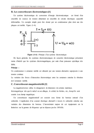 LES DISPOSITIFS ELECTROMECANIQUES CHAPITRE I
Chemlel madjdoub Page 4
B. Les convertisseurs électrostatiques:[1]
Un système électrostatique de conversion d'énergie électromécanique est formé d'un
ensemble de sources de tension alimentant un ensemble de circuits électriques capacitifs
déformables. Un exemple simple peut être donné par un condensateur plan dont une des
plaques est mobile. Figure (1-4).
Figure (1-4) : Principe d’un système électrostatique
De façon générale, les systèmes électromécaniques de caractère électrostatique présentent
moins d'intérêt que les systèmes électromagnétiques, par suite d'une puissance spécifique très
faible.
Principe :
Un condensateur à armature mobile est alimenté par une tension alternative superposée à une
tension continue.
La variation des forces d’interaction électrostatique entre les armatures entraîne la vibration
de L’armature mobile.
C. Convertisseurs magnétostrictifs [3]
La magnétostriction utilise le changement de dimension de certains matériaux
ferromagnétique tels que le nickel ou ses alliages, le cobalt, les ferrites, etc., lorsqu’ils sont
soumis à un champ magnétique.
Un convertisseur magnétostrictif est souvent sous forme de barreau entouré d’un
solénoïde. L’application d’un courant électrique alternatif à travers le solénoïde entraîne une
variation des dimensions du barreau. L’inconvénient majeur de cet équipement est la
limitation sur la gamme de fréquence qui ne dépasse pas les 100 kHz.
 