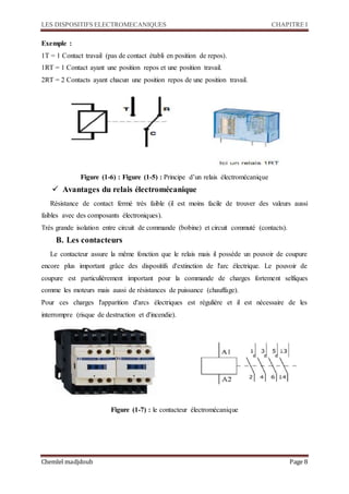 LES DISPOSITIFS ELECTROMECANIQUES CHAPITRE I
Chemlel madjdoub Page 8
Exemple :
1T = 1 Contact travail (pas de contact établi en position de repos).
1RT = 1 Contact ayant une position repos et une position travail.
2RT = 2 Contacts ayant chacun une position repos de une position travail.
Figure (1-6) : Figure (1-5) : Principe d’un relais électromécanique
 Avantages du relais électromécanique
Résistance de contact fermé très faible (il est moins facile de trouver des valeurs aussi
faibles avec des composants électroniques).
Très grande isolation entre circuit de commande (bobine) et circuit commuté (contacts).
B. Les contacteurs
Le contacteur assure la même fonction que le relais mais il possède un pouvoir de coupure
encore plus important grâce des dispositifs d'extinction de l'arc électrique. Le pouvoir de
coupure est particulièrement important pour la commande de charges fortement selfiques
comme les moteurs mais aussi de résistances de puissance (chauffage).
Pour ces charges l'apparition d'arcs électriques est régulière et il est nécessaire de les
interrompre (risque de destruction et d'incendie).
Figure (1-7) : le contacteur électromécanique
 