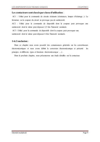 LES DISPOSITIFS ELECTROMECANIQUES CHAPITRE I
Chemlel madjdoub Page 9
Les contacteurs sontclasséspar classed'utilisation :
AC1 : Utilisé pour la commande de circuits résistants (résistances, lampes d'éclairage...). La
fermeture ou la coupure du circuit ne provoque pas de surintensité.
AC2 : Utilisé pour la commande de dispositifs dont la coupure peut provoquer une
surintensité dont la valeur peut dépasser 2,5 fois l'intensité nominale.
AC3 : Utilisé pour la commande de dispositifs dont la coupure peut provoquer une
surintensité dont la valeur peut dépasser 6 fois l'intensité nominale.
1-6.Conclusion:
Dans ce chapitre nous avons possédé des connaissances générales sur les convertisseurs
électromécaniques et nous avons définit la conversion électromécanique et présenté les
principes et différents types et fonctions électromécanique ....) .
Dans le prochain chapitre, nous présenterons une étude détaillée sur le contacteur.
 