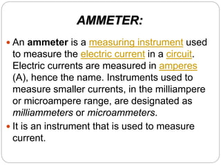 AMMETER:
 An ammeter is a measuring instrument used
to measure the electric current in a circuit.
Electric currents are measured in amperes
(A), hence the name. Instruments used to
measure smaller currents, in the milliampere
or microampere range, are designated as
milliammeters or microammeters.
 It is an instrument that is used to measure
current.
 