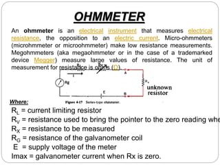 OHMMETER
Where:
RL = current limiting resistor
RX = resistance to be measured
RV = resistance used to bring the pointer to the zero reading whe
RG = resistance of the galvanometer coil
E = supply voltage of the meter
Imax = galvanometer current when Rx is zero.
An ohmmeter is an electrical instrument that measures electrical
resistance, the opposition to an electric current. Micro-ohmmeters
(microhmmeter or microohmmeter) make low resistance measurements.
Megohmmeters (aka megaohmmeter or in the case of a trademarked
device Megger) measure large values of resistance. The unit of
measurement for resistance is ohms (Ω).
 