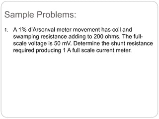 Sample Problems:
1. A 1% d’Arsonval meter movement has coil and
swamping resistance adding to 200 ohms. The full-
scale voltage is 50 mV. Determine the shunt resistance
required producing 1 A full scale current meter.
 