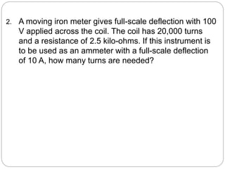 2. A moving iron meter gives full-scale deflection with 100
V applied across the coil. The coil has 20,000 turns
and a resistance of 2.5 kilo-ohms. If this instrument is
to be used as an ammeter with a full-scale deflection
of 10 A, how many turns are needed?
 