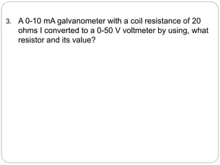 3. A 0-10 mA galvanometer with a coil resistance of 20
ohms I converted to a 0-50 V voltmeter by using, what
resistor and its value?
 