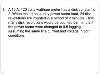 6. A 15 A, 120 volts watthour meter has a disk constant of
2. When tested on a unity power factor load, 24 disk
revolutions are counted in a period of 2 minutes. How
many disk revolutions would be counted per minute if
the power factor were changed to 0.5 lagging.
Assuming the same line current and voltage in both
conditions.
 