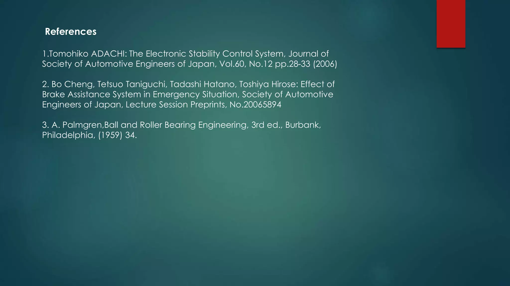 References
1.Tomohiko ADACHI: The Electronic Stability Control System, Journal of
Society of Automotive Engineers of Japan, Vol.60, No.12 pp.28-33 (2006)
2. Bo Cheng, Tetsuo Taniguchi, Tadashi Hatano, Toshiya Hirose: Effect of
Brake Assistance System in Emergency Situation, Society of Automotive
Engineers of Japan, Lecture Session Preprints, No.20065894
3. A. Palmgren,Ball and Roller Bearing Engineering, 3rd ed., Burbank,
Philadelphia, (1959) 34.
 