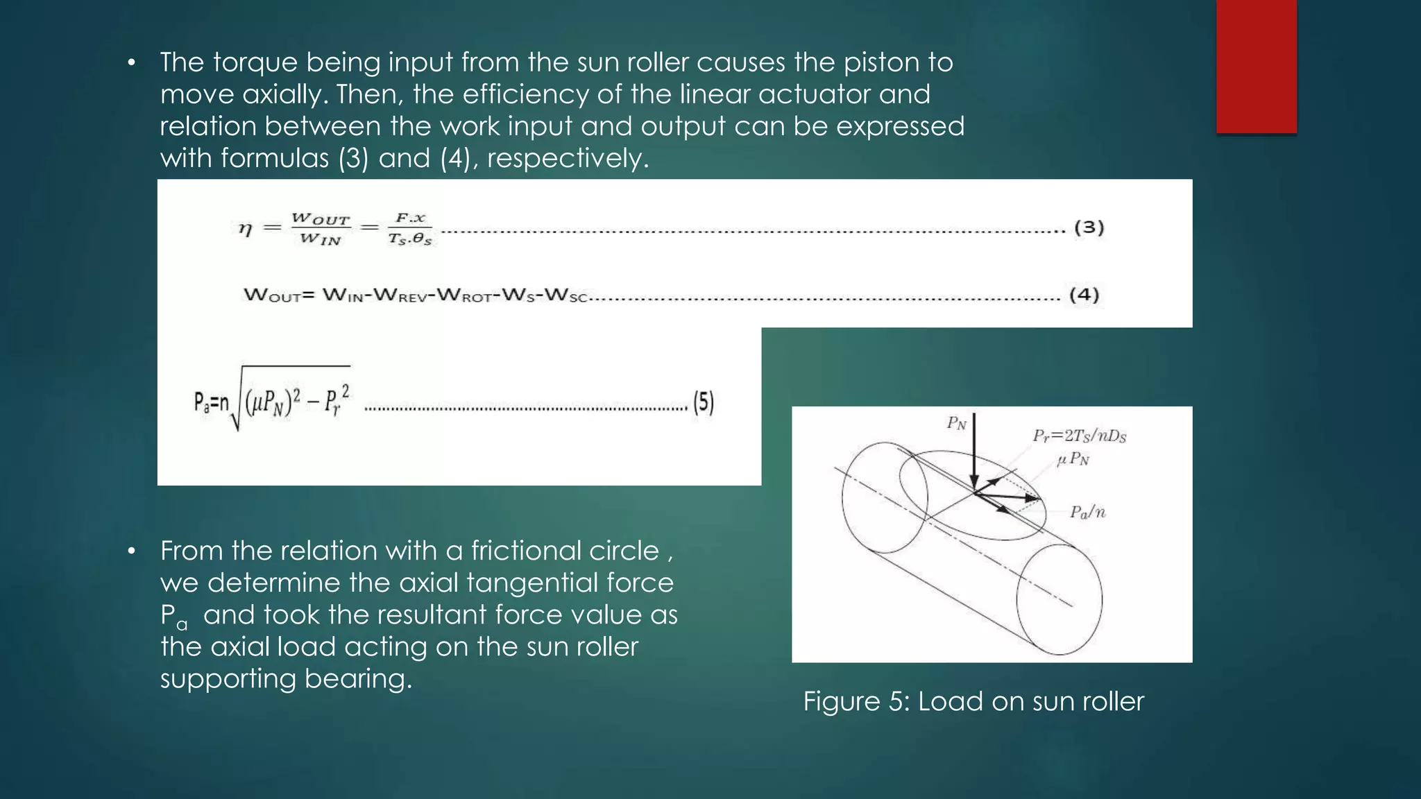 • The torque being input from the sun roller causes the piston to
move axially. Then, the efficiency of the linear actuator and
relation between the work input and output can be expressed
with formulas (3) and (4), respectively.
• From the relation with a frictional circle ,
we determine the axial tangential force
Pa and took the resultant force value as
the axial load acting on the sun roller
supporting bearing.
Figure 5: Load on sun roller
 