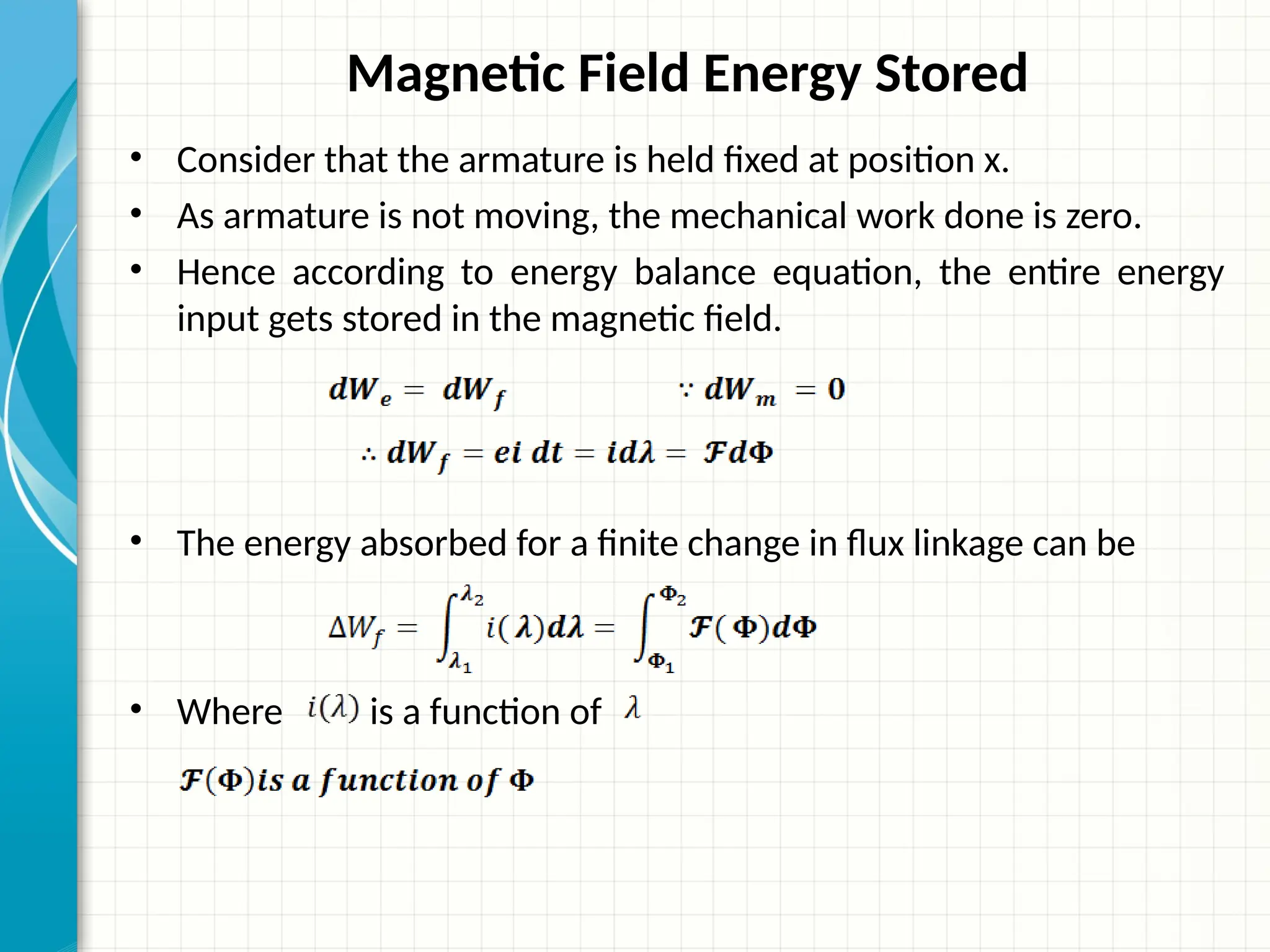 Magnetic Field Energy Stored
• Consider that the armature is held fixed at position x.
• As armature is not moving, the mechanical work done is zero.
• Hence according to energy balance equation, the entire energy
input gets stored in the magnetic field.
• The energy absorbed for a finite change in flux linkage can be
• Where is a function of
 