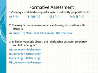 Formative Assessment
1.Coenergy and field energy of a system is directly proportional to
A) F*Φ B) ½(F*Φ) C) S * Φ D) ½ (S * Φ)
2. The magnetization curve of an electromagnetic system with
airgap is
A) linear B) Non Linear C) Parabolic D) Hyperbolic
3. In linear Magnetic Circuit, the relationship between co energy
and field energy is,
A) coenergy ≠ field energy
B) coenergy > field energy
C) coenergy < field energy
D) coenergy = field energy
 