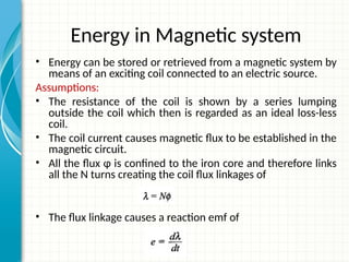 Energy in Magnetic system
• Energy can be stored or retrieved from a magnetic system by
means of an exciting coil connected to an electric source.
Assumptions:
• The resistance of the coil is shown by a series lumping
outside the coil which then is regarded as an ideal loss-less
coil.
• The coil current causes magnetic flux to be established in the
magnetic circuit.
• All the flux ɸ is confined to the iron core and therefore links
all the N turns creating the coil flux linkages of
• The flux linkage causes a reaction emf of
 