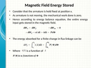 Magnetic Field Energy Stored
• Consider that the armature is held fixed at position x.
• As armature is not moving, the mechanical work done is zero.
• Hence according to energy balance equation, the entire energy
input gets stored in the magnetic field.
• The energy absorbed for a finite change in flux linkage can be
• Where is a function of
 