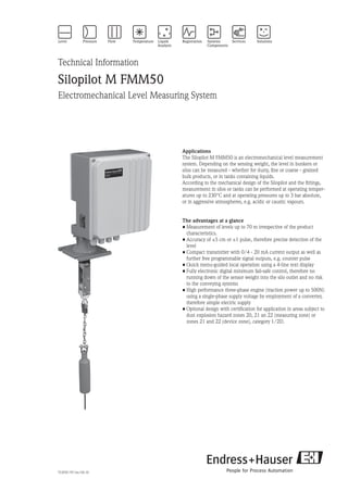 Technical Information
Silopilot M FMM50
Electromechanical Level Measuring System
Applications
The Silopilot M FMM50 is an electromechanical level measurement
system. Depending on the sensing weight, the level in bunkers or
silos can be measured - whether for dusty, fine or coarse - grained
bulk products, or in tanks containing liquids.
According to the mechanical design of the Silopilot and the fittings,
measurement in silos or tanks can be performed at operating temper-
atures up to 230°C and at operating pressures up to 3 bar absolute,
or in aggressive atmospheres, e.g. acidic or caustic vapours.
The advantages at a glance
•	Measurement of levels up to 70 m irrespective of the product
	 characteristics.
•	Accuracy of ±5 cm or ±1 pulse, therefore precise detection of the
	 level
•	Compact transmitter with 0/4 - 20 mA current output as well as
	 further free programmable signal outputs, e.g. counter pulse
•	Quick menu-guided local operation using a 4-line text display
•	Fully electronic digital minimum fail-safe control, therefore no
	 running down of the sensor weight into the silo outlet and no risk
	 to the conveying systems
•	High performance three-phase engine (traction power up to 500N)
	 using a single-phase supply voltage by employment of a converter, 	
	 therefore simple electric supply
•	Optional design with certification for application in areas subject to
	 dust explosion hazard zones 20, 21 an 22 (measuring zone) or
	 zones 21 and 22 (device zone), category 1/2D.
TI395F/97/en/04.10
 