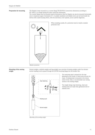 Silopilot M FMM50
Endress+Hauser 11
The Silopilot is best mounted on a counter flange DN100 PN16 (connection dimensions according to
EN 1092-1) or a flange having the same connection dimensions.
The counter flange must be mounted exactly horizontal so that the Silopilot can also be mounted horizontally
onto it (maximum angle of inclination 2°). A suitable installation aid (Bubble level) can be found inside the
devices with coated housing which, with the electronics cover opened, can be used for alignment.
	 When installing outside, fit a protection hood or install a weather
	 protection roof.
Weather protection
Preparation for mounting
Mounting of the sensing
weight
Normal weights, umbrella weights and bag weights (see overview of sensing weights under the relevant
section heading) can be passed through the DN100 mounting flange into the bunker/silo.
Tape fastening
Rotating bush
Normal weight
	 The measuring tape is pressed into the tape
	 fastening by two screws. A third screw secures the
	 chain. A rotating bush is mounted at the lowest
	 extent of the chain, to accommodate any turning
	 motion of the sensing weight.
	 The weight fixings (tape fastening, chain and
	 rotating bush) are made from galvanized steel or
	 stainless steel.
Mounting of the sensing weight
 