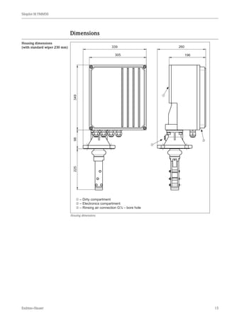 Silopilot M FMM50
Endress+Hauser 13
Dimensions
m – Dirty compartment
n – Electronics compartment
o – Rinsing air connection G¼ – bore hole
22598349
305
339
196
260
m
n
o
Housing dimensions
Housing dimensions
(with standard wiper 230 mm)
 