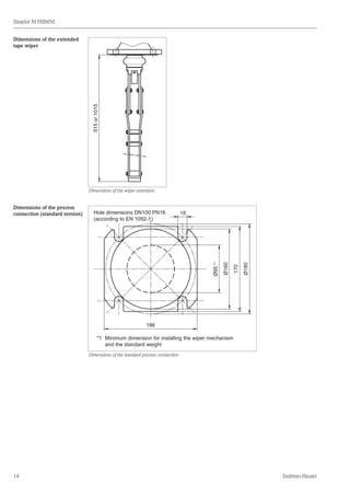 14
Silopilot M FMM50
Endress+Hauser
515or1015
Dimensions of the wiper extension
Ø95*1
Ø160
170
Ø180
18
186
*1	 Minimum dimension for installing the wiper mechanism
	 and the standard weight
Hole dimensions DN100 PN16
(according to EN 1092-1)
Dimensions of the standard process connection
Dimensions of the extended
tape wiper
Dimensions of the process
connection (standard version)
 