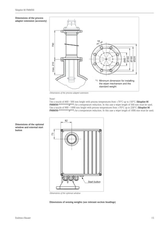 Silopilot M FMM50
Endress+Hauser 15
790
Ø95*1
Ø160
Ø180
Ø220
18
max.210
*1	 Minimum dimension for installing
	 the wiper mechanism and the
	 standard weight
Dimensions of the process adapter extension
Note!
Use a nozzle of 400 - 500 mm height with process temperatures from +70°C up to 150°C (Silopilot M
FMM50-********2***) for a temperature reduction. In this case a wiper length of 500 mm must be used.
Use a nozzle of 900 - 1000 mm height with process temperatures from +70°C up to 230°C (Silopilot M
FMM50-********3***) for a temperature reduction. In this case a wiper length of 1000 mm must be used.
73
82
Start button
Dimensions of the optional window
Dimensions of sensing weights (see relevant section headings)
Dimensions of the process
adapter extension (accessory)
Dimensions of the optional
window and external start
button
 