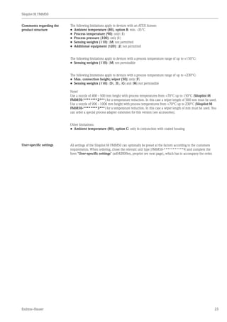 Silopilot M FMM50
Endress+Hauser 23
The following limitations apply to devices with an ATEX license:
•	 Ambient temperature (80), option B: min. -35°C
•	 Process temperature (90): only (1)
•	 Process pressure (100): only (1)
•	 Sensing weights (110): (M) not permitted
•	 Additional equipment (120): (2) not permitted
The following limitations apply to devices with a process temperature range of up to +150°C:
•	 Sensing weights (110): (M) not permissible
The following limitations apply to devices with a process temperature range of up to +230°C:
•	 Max. connection height; wiper (50): only (F)
•	 Sensing weights (110): (D), (E), (G) and (M) not permissible
Note!
Use a nozzle of 400 - 500 mm height with process temperatures from +70°C up to 150°C (Silopilot M
FMM50-********2***) for a temperature reduction. In this case a wiper length of 500 mm must be used.
Use a nozzle of 900 - 1000 mm height with process temperatures from +70°C up to 230°C (Silopilot M
FMM50-********3***) for a temperature reduction. In this case a wiper length of mm must be used. You
can order a special process adapter extension for this version (see accessories).
Other limitations:
•	 Ambient temperature (80), option C: only in conjunction with coated housing
All settings of the Silopilot M FMM50 can optionally be preset at the factory according to the customers
requirements. When ordering, chose the relevant unit type (FMM50-***********9) and complete the
form "User-specific settings" (ad042000en, preprint see next page), which has to accompany the order.
Comments regarding the
product structure
User-specific settings
 