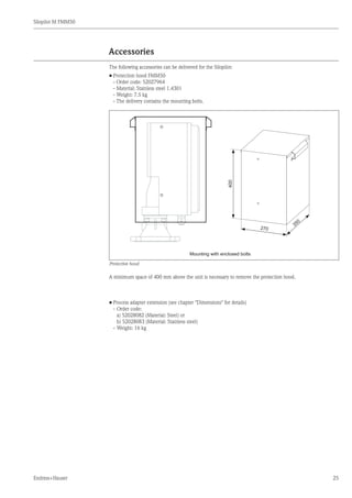 Silopilot M FMM50
Endress+Hauser 25
Accessories
The following accessories can be delivered for the Silopilot:
•	Protection hood FMM50
	 - Order code: 52027964
	 - Material: Stainless steel 1.4301
	 - Weight: 7.5 kg
	 - The delivery contains the mounting bolts.
Mounting with enclosed bolts
400
270
350
Protective hood
A minimum space of 400 mm above the unit is necessary to remove the protection hood.
•	Process adapter extension (see chapter "Dimensions" for details)
	 -	Order code:
		 a) 52028082 (Material: Steel) or
		 b) 52028083 (Material: Stainless steel)
	 -	Weight: 16 kg
 