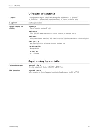 Silopilot M FMM50
Endress+Hauser 27
Supplementary documentation
Silopilot M FMM50
Operating instruction for Silopilot M FMM50, BA286F/97/en
Silopilot M FMM50
Safety instruction for electrical apparatus for explosion-hazardous areas, XA425F-A/97/a3
Operating instructions
Certificates and approvals
The Silopilot measuring unit complies with the legislative requirements of EC guidelines.
By applying the CE symbol Endress+Hauser declares that the unit was successfully tested.
CE symbol
Ex approvals See "Safety instructions"
External standards and
guidelines
•	EN 60529
	 Types of protection housings (IP code)
•	EN 61010-1
	 Safety directives for electrical measuring, control, regulating and laboratory devices
•	EN 61326
	 Interference emissions (Equipment class B) and interference resistance (Attachment A - industrial systems)
•	EN 50281-1-1
	 Electrical equipment for use in areas containing flammable dust
•	RL 89/336/EWG
	 EMC guidelines
•	RL 94/9/EG
	 ATEX guidelines
Safety instructions
 