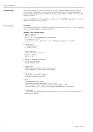 4
Silopilot M FMM50
Endress+Hauser
Measuring device The Silopilot M FMM50 is a compact transmitter. In contrast to the measuring device Silopilot FMM760
(Z) with control unit ZAD423, the entire microprocessor-controlled electronic system is integrated into the
Silopilot. The measuring unit offers comprehensive input and output facilities. For details please refer to the
ordering information.
To ensure compatibility with older installations using the control unit ZAD423, an appropriate pulse output is
provided for connection to the control unit.
Ex version
For application in areas subject to explosion hazards due to flammable dusts, Zones 20, 21 and 22 (measuring
zone) or Zones 21 and 22 (device zone), category 1/2D
Mechanical and electrical options
•	Ambient temperature:
	 -20°C to +70°C or
	 -40°C to +70°C by using the self-control housing heater
	 (Ex version down to -35°C)
	 Also recommended in case of moisture in vessels and for ambient temperatures below 0°C.
•	Process pressure:
	 0.8 to 1.1 bar absolute or
	 0.8 to 3 bar absolute
•	Process temperature:
	 -20°C to +70°C (also Ex version) or
	 -20°C to +150°C or
	 -20°C to +230°C
•	Standard for two power supply ranges:
	 90 - 127 VAC, 50/60 Hz or
	 180 - 253 VAC, 50/60 Hz
•	Traction power:
	 250 N for light bulk solids like powder, granulate or grain
	 500 N for heavy bulk solids like gravel, sand or cement
•	Tape wiper:
	 - Length: 230 mm, 500 mm or 1000 mm
	 - Material: Alu/steel or stainless steel
•	Optional:
	 - Four supplementary relay outputs
	 - External start button and gauge-glass in the device cover
	 - Enhanced climate resistance (at ambient temperature range -20°C to +70°C)
	 - Housing coated (RAL 5012, cover RAL 7035), bubble level for mechanical arrangement
•	Sensing weight:
	 A diverse range of sensing weights is available according to the application. For details please refer to the
	 relevant section heading.
Device variants
 