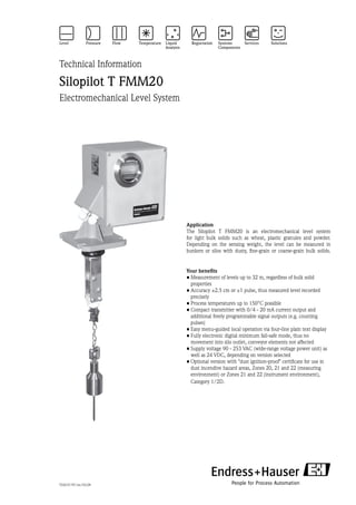 Technical Information
Silopilot T FMM20
Electromechanical Level System
Application
The Silopilot T FMM20 is an electromechanical level system
for light bulk solids such as wheat, plastic granules and powder.
Depending on the sensing weight, the level can be measured in
bunkers or silos with dusty, fine-grain or coarse-grain bulk solids.
Your benefits
•	Measurement of levels up to 32 m, regardless of bulk solid
­properties
•	Accuracy ±2.5 cm or ±1 pulse, thus measured level recorded
precisely
•	Process temperatures up to 150°C possible
•	Compact transmitter with 0/4 - 20 mA current output and
­additional freely programmable signal outputs (e.g. counting
pulses)
•	Easy menu-guided local operation via four-line plain text display
•	Fully electronic digital minimum fail-safe mode, thus no
­movement into silo outlet, conveyor elements not affected
•	Supply voltage 90 - 253 VAC (wide-range voltage power unit) as
well as 24 VDC, depending on version selected
•	Optional version with dust ignition-proof certificate for use in
dust incendive hazard areas, Zones 20, 21 and 22 (measuring
environment) or Zones 21 and 22 (instrument environment),
Category 1/2D.
TI421F/97/en/03.09
 