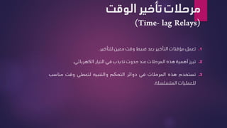 ‫تأخير‬ ‫مرحالت‬
‫الوقت‬
.1
‫تعمل‬
‫مؤقتات‬
‫التأخير‬
‫بعد‬
‫ضبط‬
‫وقت‬
‫معين‬
‫للتأخير‬
.
.2
‫تبرز‬
‫أهمية‬
‫هذه‬
‫المرحالت‬
‫عند‬
‫حدوث‬
‫تذبذب‬
‫في‬
‫التيار‬
‫الكهربائي‬
.
.3
‫تستخدم‬
‫هذه‬
‫المرحالت‬
‫في‬
‫دوائر‬
‫التحكم‬
‫والتنبيه‬
‫لتعطي‬
‫وقت‬
‫مناس‬
‫ب‬
‫للعمليات‬
‫المتسلسلة‬
.
 
