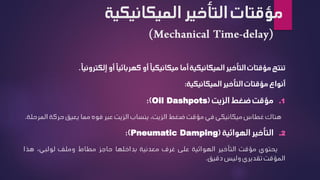 ‫الميكاني‬ ‫التأخير‬ ‫مؤقتات‬
‫كية‬
‫تنتج‬
‫مؤقتات‬
‫التأخير‬
‫الميكانيكية‬
‫أما‬
ً‫ا‬‫ميكانيكي‬
‫أو‬
ً‫ا‬‫كهربائي‬
‫أو‬
ً‫ا‬‫إلكتروني‬
.
‫أنواع‬
‫مؤقتات‬
‫التأخير‬
‫الميكانيكية‬
:
.1
‫مؤقت‬
‫ضغط‬
‫الزيت‬
(
Oil Dashpots
)
:
‫هناك‬
‫غطاس‬
‫ميكانيكي‬
‫في‬
‫مؤقت‬
‫ضغط‬
،‫الزيت‬
‫ينساب‬
‫الزيت‬
‫عبر‬
‫فوه‬
‫مما‬
‫يعيق‬
‫حركة‬
‫ا‬
‫لمرحلة‬
.
.2
‫التأخير‬
‫الهوائية‬
(
Pneumatic Damping
)
:
‫يحتوي‬
‫مؤقت‬
‫التأخير‬
‫الهوائية‬
‫على‬
‫غرف‬
‫معدنية‬
‫بداخلها‬
‫حاجز‬
‫مطاط‬
‫وملف‬
،‫لولبي‬
‫هذا‬
‫المؤقت‬
‫تقديري‬
‫وليس‬
‫دقيق‬
.
 