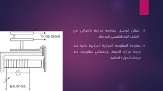 .5
‫يمكن‬
‫توصيل‬
‫مقاومة‬
‫حرارية‬
‫بالتوالي‬
‫مع‬
‫الملف‬
‫المغناطيسي‬
‫للمرحلة‬
.
.6
‫مقاومة‬
‫المقاومة‬
‫الحرارية‬
‫المتغيرة‬
‫عالية‬
‫عند‬
‫درجة‬
‫حرارة‬
،‫الغرفة‬
‫وتنخفض‬
‫مقاومته‬
‫عند‬
‫درجات‬
‫الحرارة‬
‫العالية‬
.
 