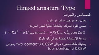 ‫والميزات‬ ‫الخصائص‬
:
•
‫متردد‬ ‫او‬ ‫مستمر‬ ‫بمصدرجهد‬ ‫يعمل‬
•
‫المتردد‬ ‫للتيار‬ ‫التالية‬ ‫بالعالقة‬ ‫المتولدة‬ ‫القوة‬ ‫تعطى‬
:
𝑓 = 𝐾.𝐼2
= 𝐾 𝐼𝑚𝑎𝑥𝑠𝑖𝑛𝜔𝑡 =
1
2
𝐾(𝐼𝑚𝑎𝑥
2
-𝐼𝑚𝑎𝑥
2
𝑐𝑜𝑠2𝜔𝑡)
•
‫لحظية‬ ‫اإلستجابة‬ ‫سرعة‬
‫حوالي‬
0.5mS
•
‫حوالي‬ ‫صغيرة‬ ‫طاقة‬ ‫يستهلك‬
0.02W
‫لل‬
two contact
‫وحوالي‬
0.08W
‫لل‬
four contact
 