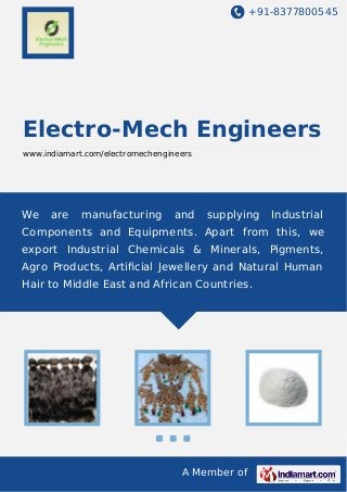 +91-8377800545

Electro-Mech Engineers
www.indiamart.com/electromechengineers

We

are

manufacturing

and

supplying

Industrial

Components and Equipments. Apart from this, we
export Industrial Chemicals & Minerals, Pigments,
Agro Products, Artiﬁcial Jewellery and Natural Human
Hair to Middle East and African Countries.

A Member of

 
