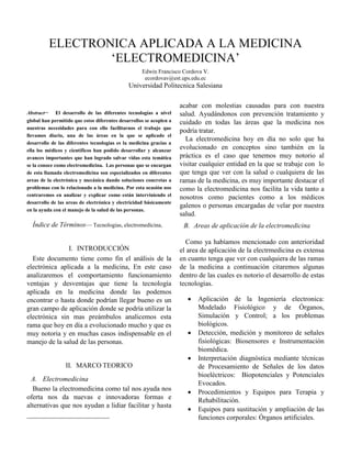 ELECTRONICA APLICADA A LA MEDICINA
                  ‘ELECTROMEDICINA’
                                                    Edwin Francisco Cordova V.
                                                     ecordovav@est.ups.edu.ec
                                              Universidad Politecnica Salesiana

                                                                    acabar con molestias causadas para con nuestra
Abstract      El desarrollo de las diferentes tecnologías a nivel    salud. Ayudándonos con prevención tratamiento y
global han permitido que estos diferentes desarrollos se acoplen a   cuidado en todas las áreas que la medicina nos
nuestras necesidades para con ello facilitarnos el trabajo que
                                                                     podría tratar.
llevamos diario, una de las áreas en la que se aplicado el
                                                                       La electromedicina hoy en día no solo que ha
desarrollo de las diferentes tecnologías es la medicina gracias a
ella los médicos y científicos han podido desarrollar y alcanzar
                                                                     evolucionado en conceptos sino también en la
avances importantes que han logrado salvar vidas esta temática       práctica es el caso que tenemos muy notorio al
se la conoce como electromedicina. Las personas que se encargan      visitar cualquier entidad en la que se trabaje con lo
de esta llamada electromedicina son especializados en diferentes     que tenga que ver con la salud o cualquiera de las
areas de la electrónica y mecánica dando soluciones concretas a      ramas de la medicina, es muy importante destacar el
problemas con lo relacionado a la medicina. Por esta ocasión nos     como la electromedicina nos facilita la vida tanto a
centraremos en analizar y explicar como están interviniendo el
                                                                     nosotros como pacientes como a los médicos
desarrollo de las areas de electrónica y electricidad básicamente
                                                                     galenos o personas encargadas de velar por nuestra
en la ayuda con el manejo de la salud de las personas.
                                                                     salud.
  Índice de Términos— Tecnologias, electromedicina,                   B. Areas de aplicación de la electromedicina

                                                                       Como ya habíamos mencionado con anterioridad
               I. INTRODUCCIÓN                                       el area de aplicación de la electrmedicina es extensa
  Este documento tiene como fin el análisis de la                    en cuanto tenga que ver con cualquiera de las ramas
electrónica aplicada a la medicina, En este caso                     de la medicina a continuación citaremos algunas
analizaremos el comportamiento funcionamiento                        dentro de las cuales es notorio el desarrollo de estas
ventajas y desventajas que tiene la tecnología                       tecnologías.
aplicada en la medicina donde las podemos
encontrar o hasta donde podrían llegar bueno es un                         Aplicación de la Ingeniería electronica:
gran campo de aplicación donde se podría utilizar la                        Modelado Fisiológico y de Órganos,
electrónica sin mas preámbulos analicemos esta                              Simulación y Control; a los problemas
rama que hoy en día a evolucionado mucho y que es                           biológicos.
muy notoria y en muchas casos indispensable en el                          Detección, medición y monitoreo de señales
manejo de la salud de las personas.                                         fisiológicas: Biosensores e Instrumentación
                                                                            biomédica.
                                                                           Interpretación diagnóstica mediante técnicas
                 II. MARCO TEORICO                                          de Procesamiento de Señales de los datos
                                                                            bioeléctricos: Biopotenciales y Potenciales
  A. Electromedicina
                                                                            Evocados.
  Bueno la electromedicina como tal nos ayuda nos                          Procedimientos y Equipos para Terapia y
oferta nos da nuevas e innovadoras formas e                                 Rehabilitación.
alternativas que nos ayudan a lidiar facilitar y hasta
                                                                           Equipos para sustitución y ampliación de las
                                                                            funciones corporales: Órganos artificiales.
 