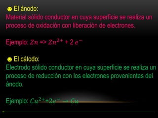 ☻El ánodo:
Material sólido conductor en cuya superficie se realiza un
proceso de oxidación con liberación de electrones.
Ejemplo: 𝑍𝑛 => 𝑍𝑛2+ + 2 𝑒 −
☻El cátodo:
Electrodo sólido conductor en cuya superficie se realiza un
proceso de reducción con los electrones provenientes del
ánodo.
Ejemplo: 𝐶𝑢2+ +2𝑒 − → 𝐶𝑢

 