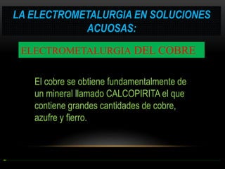 LA ELECTROMETALURGIA EN SOLUCIONES
ACUOSAS:
ELECTROMETALURGIA DEL COBRE
El cobre se obtiene fundamentalmente de
un mineral llamado CALCOPIRITA el que
contiene grandes cantidades de cobre,
azufre y fierro.

 