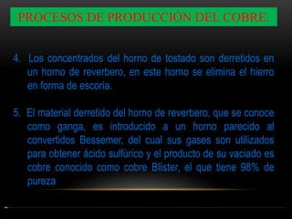 PROCESOS DE PRODUCCIÓN DEL COBRE.
4. Los concentrados del horno de tostado son derretidos en
un horno de reverbero, en este horno se elimina el hierro
en forma de escoria.
5. El material derretido del horno de reverbero, que se conoce
como ganga, es introducido a un horno parecido al
convertidos Bessemer, del cual sus gases son utilizados
para obtener ácido sulfúrico y el producto de su vaciado es
cobre conocido como cobre Blíster, el que tiene 98% de
pureza

 