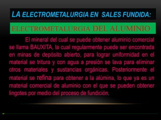 LA ELECTROMETALURGIA EN SALES FUNDIDA:
ELECTROMETALURGIA DEL ALUMINIO
El mineral del cual se puede obtener aluminio comercial
se llama BAUXITA, la cual regularmente puede ser encontrada
en minas de depósito abierto, para lograr uniformidad en el
material se tritura y con agua a presión se lava para eliminar
otros materiales y sustancias orgánicas. Posteriormente el
material se refina para obtener a la alúmina, lo que ya es un
material comercial de aluminio con el que se pueden obtener
lingotes por medio del proceso de fundición.

 