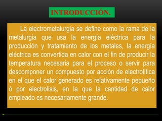 INTRODUCCIÓN.
La electrometalurgia se define como la rama de la
metalurgia que usa la energía eléctrica para la
producción y tratamiento de los metales, la energía
eléctrica es convertida en calor con el fin de producir la
temperatura necesaria para el proceso o servir para
descomponer un compuesto por acción de electrolítica
en el que el calor generado es relativamente pequeño
ó por electrolisis, en la que la cantidad de calor
empleado es necesariamente grande.

 