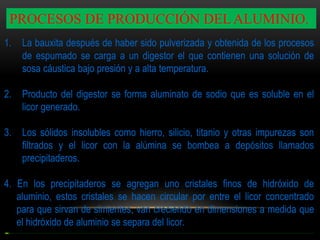 PROCESOS DE PRODUCCIÓN DEL ALUMINIO.
1.

La bauxita después de haber sido pulverizada y obtenida de los procesos
de espumado se carga a un digestor el que contienen una solución de
sosa cáustica bajo presión y a alta temperatura.

2.

Producto del digestor se forma aluminato de sodio que es soluble en el
licor generado.

3.

Los sólidos insolubles como hierro, silicio, titanio y otras impurezas son
filtrados y el licor con la alúmina se bombea a depósitos llamados
precipitaderos.

4. En los precipitaderos se agregan uno cristales finos de hidróxido de
aluminio, estos cristales se hacen circular por entre el licor concentrado
para que sirvan de simientes, van creciendo en dimensiones a medida que
el hidróxido de aluminio se separa del licor.

 