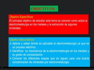 OBJETIVOS
Objetivo Específicos:
El principal objetivo de estudiar este tema es conocer como actúa la
electrometalurgia en los metales y la extracción de algunos
minerales.

Objetivo Secundarios:
 Aplicar y saber donde es aplicable la electrometalurgia ya que es
un proceso eléctrico.
 Identificar su importancia de la electrometalurgia en los metales y
su grado de compactación.
 Conocer los diferentes etapas que se siguen para una buena
concentración de minerales por electrometalurgia.

 