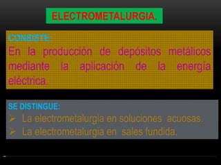 ELECTROMETALURGIA.
CONSISTE:

En la producción de depósitos metálicos
mediante la aplicación de la energía
eléctrica.
SE DISTINGUE:

 La electrometalurgia en soluciones acuosas.
 La electrometalurgia en sales fundida.

 