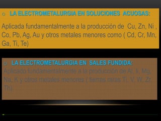 o LA ELECTROMETALURGIA EN SOLUCIONES ACUOSAS:

Aplicada fundamentalmente a la producción de Cu, Zn, Ni ,
Co, Pb, Ag, Au y otros metales menores como ( Cd, Cr, Mn,
Ga, Ti, Te)
o LA ELECTROMETALURGIA EN SALES FUNDIDA:

Aplicado fundamentalmente a la producción de Al, li, Mg,
Na, K y otros metales menores ( tierras raras Ti, V, W, Zr,
Th)

 