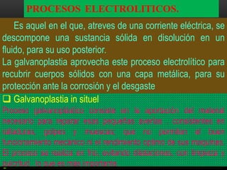 PROCESOS ELECTROLITICOS.
Es aquel en el que, atreves de una corriente eléctrica, se
descompone una sustancia sólida en disolución en un
fluido, para su uso posterior.
La galvanoplastia aprovecha este proceso electrolítico para
recubrir cuerpos sólidos con una capa metálica, para su
protección ante la corrosión y el desgaste
 Galvanoplastia in situel
Proceso galvanoplástico consiste en la aportación del material
necesario para reparar esas pequeñas averías . consistentes en
ralladuras, golpes y muescas; que no permiten el buen
funcionamiento mecánico ni el rendimiento optimo de sus maquinas.
El proceso se realiza en frio, evitando dilataciones, con limpieza y
pulcritud , lo que es más importante.

 