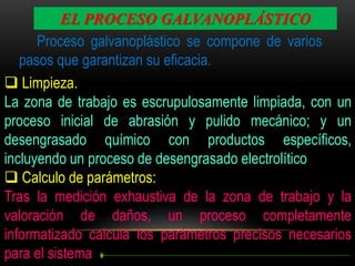 EL PROCESO GALVANOPLÁSTICO
Proceso galvanoplástico se compone de varios
pasos que garantizan su eficacia.
 Limpieza.
La zona de trabajo es escrupulosamente limpiada, con un
proceso inicial de abrasión y pulido mecánico; y un
desengrasado químico con productos específicos,
incluyendo un proceso de desengrasado electrolítico
 Calculo de parámetros:
Tras la medición exhaustiva de la zona de trabajo y la
valoración de daños, un proceso completamente
informatizado calcula los parámetros precisos necesarios
para el sistema

 