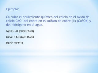 Ejemplo:
Calcular el equivalente químico del calcio en el óxido de
calcio CaO, del cobre en el sulfato de cobre (II) (CuSO4) y
del hidrógeno en el agua.
Eq(Ca)= 40 gramos/2=20g
Eq(Cu) = 63,5g/2= 31,75g
Eq(H)= 1g/1=1g
 