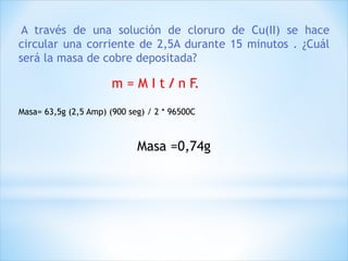 A través de una solución de cloruro de Cu(II) se hace
circular una corriente de 2,5A durante 15 minutos . ¿Cuál
será la masa de cobre depositada?
Masa= 63,5g (2,5 Amp) (900 seg) / 2 * 96500C
Masa =0,74g
m = M I t / n F.
 