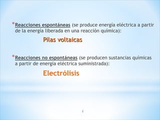 2
*Reacciones espontáneas (se produce energía eléctrica a partir
de la energía liberada en una reacción química):
Pilas voltaicas
*Reacciones no espontáneas (se producen sustancias químicas
a partir de energía eléctrica suministrada):
Electrólisis
 