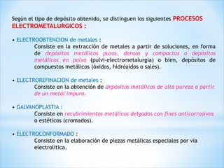Según el tipo de depósito obtenido, se distinguen los siguientes PROCESOS
ELECTROMETALURGICOS :
• ELECTROOBTENCION de metales :
Consiste en la extracción de metales a partir de soluciones, en forma
de depósitos metálicos puros, densos y compactos o depósitos
metálicos en polvo (pulvi-electrometalurgia) o bien, depósitos de
compuestos metálicos (óxidos, hidróxidos o sales).
• ELECTROREFINACION de metales :
Consiste en la obtención de depósitos metálicos de alta pureza a partir
de un metal impuro.
• GALVANOPLASTIA :
Consiste en recubrimientos metálicos delgados con fines anticorrosivos
o estéticos (cromados).
• ELECTROCONFORMADO :
Consiste en la elaboración de piezas metálicas especiales por vía
electrolítica.
 