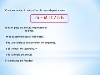 Cuando circulan I t culombios, la masa depositada es:
m = M I t / n F.
m es el peso del metal, expresado en
gramos.
M es el peso molecular del metal.
I es la intensidad de corriente, en amperios.
t el tiempo, en segundos, y
n la valencia del metal
F: constante de Faraday;
 