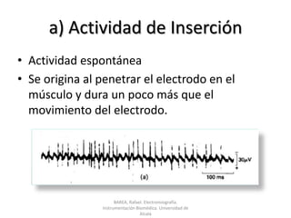 a) Actividad de InserciónActividad espontáneaSe origina al penetrar el electrodo en el músculo y dura un poco más que el movimiento del electrodo.BAREA, Rafael. Electromiografía.  Instrumentación Biomédica. Universidad de Alcalá