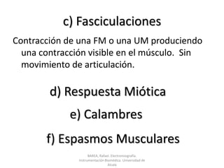 c) FasciculacionesContracción de una FM o una UM produciendo una contracción visible en el músculo.  Sin movimiento de articulación.d) Respuesta Mióticae) Calambresf) Espasmos MuscularesBAREA, Rafael. Electromiografía.  Instrumentación Biomédica. Universidad de Alcalá